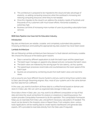 • This architecture is prepared to be migrated to the cloud and take advantage of
elasticity, so adding computing resources when the workload is increasing and
relieving computing resources when they’re not needed.
• Once this migrates to the cloud it can address the analytics needs of Hundreds and
thousands of my customers with much lower efforts. Horizontal scalability is
extremely high.
• Business can think of increasing more number of users by providing subscription base
services.
•
BDB Data Pipeline Use Case (02) for Education Industry.
Introduction
Big data architectures are reliable, scalable, and completely automated data pipelines.
Choosing architecture and building the appropriate big data solution has never been easier.
Lambda Architecture
We are following Lambda architecture here because it is fault-tolerant and linearly scalable.
We choose this because of the below given reasons:
• Data is served by different applications to both the batch layer and the speed layer
• The batch layer manages an append-only dataset and pre-computes the batch views
• The batch views are indexed by the serving layer for low-latency, ad-hoc queries
• The speed layer processes recent data and counterbalances the lower speed of the
batch layer
• Queries are answered by combining results from both batch views and real-time
views
Let us assume you have different Source Systems and you want to bring those systems data
to Data Lake through Streaming engines. Also, most of your systems are in the same domain
but their data format is different.
In this case, you want to transform all those data to a unified format based on domain and
store it in Data Lake. We can call it as organized data storage in Data Lake.
Once data is there in Data Lake, you may want to do different computation on top of that
data and store the result somewhere for analysis or analytical or reporting purpose. Our
system provides Computation framework to do this operation. This computation framework
helps you to read data from Data Lake, and perform necessary calculations (if needed). The
result can be stored in the Analytics store or Report Store. From analytics store, various
tools/applications will be reading data to create reports/dashboards and generate data
exports. API is provided to read data directly from the Data Lake (if required).
 