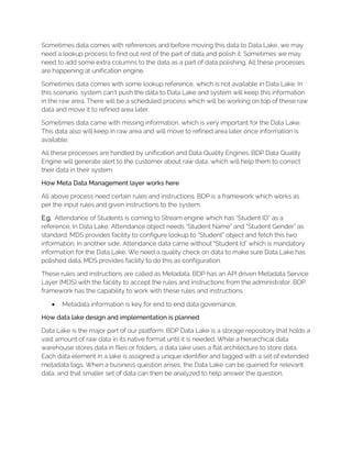 Sometimes data comes with references and before moving this data to Data Lake, we may
need a lookup process to find out rest of the part of data and polish it. Sometimes we may
need to add some extra columns to the data as a part of data polishing. All these processes
are happening at unification engine.
Sometimes data comes with some lookup reference, which is not available in Data Lake. In
this scenario, system can’t push the data to Data Lake and system will keep this information
in the raw area. There will be a scheduled process which will be working on top of these raw
data and move it to refined area later.
Sometimes data came with missing information, which is very important for the Data Lake.
This data also will keep in raw area and will move to refined area later once information is
available.
All these processes are handled by unification and Data Quality Engines. BDP Data Quality
Engine will generate alert to the customer about raw data, which will help them to correct
their data in their system.
How Meta Data Management layer works here
All above process need certain rules and instructions. BDP is a framework which works as
per the input rules and given instructions to the system.
E.g. Attendance of Students is coming to Stream engine which has “Student ID” as a
reference. In Data Lake, Attendance object needs “Student Name” and “Student Gender” as
standard. MDS provides facility to configure lookup to “Student” object and fetch this two
information. In another side, Attendance data came without “Student Id” which is mandatory
information for the Data Lake. We need a quality check on data to make sure Data Lake has
polished data. MDS provides facility to do this as configuration.
These rules and instructions are called as Metadata. BDP has an API driven Metadata Service
Layer (MDS) with the facility to accept the rules and instructions from the administrator. BDP
framework has the capability to work with these rules and instructions.
• Metadata information is key for end to end data governance.
How data lake design and implementation is planned
Data Lake is the major part of our platform. BDP Data Lake is a storage repository that holds a
vast amount of raw data in its native format until it is needed. While a hierarchical data
warehouse stores data in files or folders, a data lake uses a flat architecture to store data.
Each data element in a lake is assigned a unique identifier and tagged with a set of extended
metadata tags. When a business question arises, the Data Lake can be queried for relevant
data, and that smaller set of data can then be analyzed to help answer the question.
 