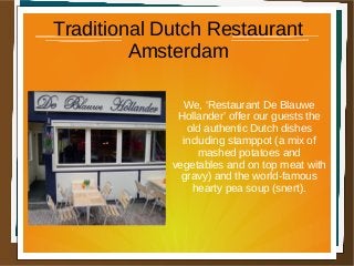 Traditional Dutch Restaurant
Amsterdam
We, ‘Restaurant De Blauwe
Hollander’ offer our guests the
old authentic Dutch dishes
including stamppot (a mix of
mashed potatoes and
vegetables and on top meat with
gravy) and the world-famous
hearty pea soup (snert).
 