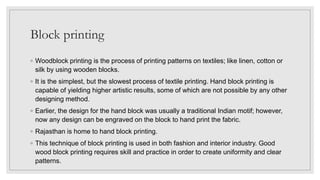 Block printing
◦ Woodblock printing is the process of printing patterns on textiles; like linen, cotton or
silk by using wooden blocks.
◦ It is the simplest, but the slowest process of textile printing. Hand block printing is
capable of yielding higher artistic results, some of which are not possible by any other
designing method.
◦ Earlier, the design for the hand block was usually a traditional Indian motif; however,
now any design can be engraved on the block to hand print the fabric.
◦ Rajasthan is home to hand block printing.
◦ This technique of block printing is used in both fashion and interior industry. Good
wood block printing requires skill and practice in order to create uniformity and clear
patterns.
 