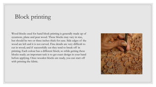 Block printing
Wood blocks used for hand block printing is generally made up of
sycamore, plane and pear wood. These blocks may vary in size,
but should be two or three inches thick for ease. Side edges of the
wood are left and it is not carved. Fine details are very difficult to
cut in wood; and if successfully cut they tend to break off in
printing. Each colour has a different block; so while getting these
blocks ready; an important task is to get exact design in your hand
before applying. Once wooden blocks are ready, you can start off
with printing the fabric.
 