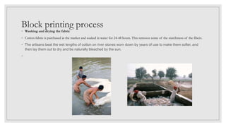Block printing process
◦ Washing and drying the fabric
◦ Cotton fabric is purchased at the market and soaked in water for 24-48 hours. This removes some of the starchiness of the fibers.
◦ The artisans beat the wet lengths of cotton on river stones worn down by years of use to make them softer, and
then lay them out to dry and be naturally bleached by the sun.
◦
 