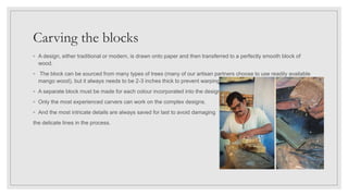 Carving the blocks
◦ A design, either traditional or modern, is drawn onto paper and then transferred to a perfectly smooth block of
wood.
◦ The block can be sourced from many types of trees (many of our artisan partners choose to use readily available
mango wood), but it always needs to be 2-3 inches thick to prevent warping.
◦ A separate block must be made for each colour incorporated into the design.
◦ Only the most experienced carvers can work on the complex designs.
◦ And the most intricate details are always saved for last to avoid damaging
the delicate lines in the process.
 