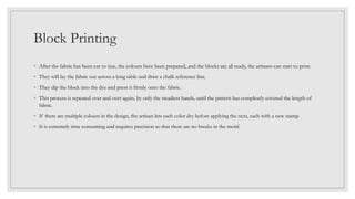 Block Printing
◦ After the fabric has been cut to size, the colours have been prepared, and the blocks are all ready, the artisans can start to print.
◦ They will lay the fabric out across a long table and draw a chalk reference line.
◦ They dip the block into the dye and press it firmly onto the fabric.
◦ This process is repeated over and over again, by only the steadiest hands, until the pattern has completely covered the length of
fabric.
◦ If there are multiple colours in the design, the artisan lets each color dry before applying the next, each with a new stamp.
◦ It is extremely time consuming and requires precision so that there are no breaks in the motif.
 