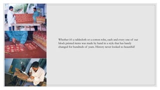 Whether it’s a tablecloth or a cotton robe, each and every one of our
block printed items was made by hand in a style that has barely
changed for hundreds of years. History never looked so beautiful!
 