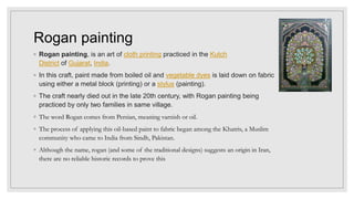 Rogan painting
◦ Rogan painting, is an art of cloth printing practiced in the Kutch
District of Gujarat, India.
◦ In this craft, paint made from boiled oil and vegetable dyes is laid down on fabric
using either a metal block (printing) or a stylus (painting).
◦ The craft nearly died out in the late 20th century, with Rogan painting being
practiced by only two families in same village.
◦ The word Rogan comes from Persian, meaning varnish or oil.
◦ The process of applying this oil-based paint to fabric began among the Khatris, a Muslim
community who came to India from Sindh, Pakistan.
◦ Although the name, rogan (and some of the traditional designs) suggests an origin in Iran,
there are no reliable historic records to prove this
 