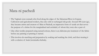 Mata ni pachedi
◦ The Vagharis were nomads who lived along the edges of the Sabarmati River in Gujarat.
Cultivators and agricultural workers, they also sold or exchanged old goods. Around 300 years ago,
they became artists and creators of Mata ni Pachedi, an impressive form of textile art that serves
the purpose of a shrine for the marginalised and excluded, of whom they were also a part of.
◦ Like other textiles prepared using natural colours, there is an elaborate pre-treatment of the fabric
before any painting or printing is started.
◦ This involves de-starching and preparation by soaking and washing the cloth, and then treating it
with a solution of harda (terminalia chebula).
 