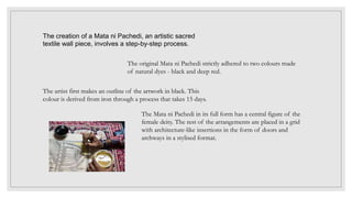 The creation of a Mata ni Pachedi, an artistic sacred
textile wall piece, involves a step-by-step process.
The original Mata ni Pachedi strictly adhered to two colours made
of natural dyes - black and deep red.
The artist first makes an outline of the artwork in black. This
colour is derived from iron through a process that takes 15 days.
The Mata ni Pachedi in its full form has a central figure of the
female deity. The rest of the arrangements are placed in a grid
with architecture-like insertions in the form of doors and
archways in a stylised format.
 