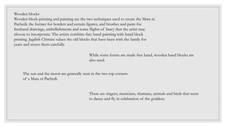 Wooden blocks
Wooden block-printing and painting are the two techniques used to create the Mata ni
Pachedi; the former for borders and certain figures, and brushes and paint for
freehand drawings, embellishments and some flights of fancy that the artist may
choose to incorporate. The artists combine free hand-painting with hand block
printing. Jagdish Chittara values the old blocks that have been with the family for
years and stores them carefully.
While some forms are made free hand, wooden hand blocks are
also used.
The sun and the moon are generally seen in the two top corners
of a Mata ni Pachedi.
There are singers, musicians, shamans, animals and birds that seem
to dance and fly in celebration of the goddess.
 