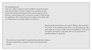 The painting process
Once the outline is ready red colour is filled in using the brushes
made from bamboo. The dye is made from a solution of alum
mixed with tamarind seed powder. The solution appears yellow
because a non-permanent dye is mixed in to make it visible during
the application. The colour that gets developed on the fabric after
it is treated with the mordant alizarin is a deep red.
Brushes made from bamboo are used for filling in the red colour.
The yellow of the solution comes from a non-permanent dye the
artist mixes in to make it visible during the application. The colour
that will be developed on the fabric after it is treated with the
mordant alizarin is a deep red.
The red colour is then filled in using brushes made from bamboo.
The dye is made from a solution of alum with tamarind seed
powder.
 