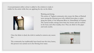 A non-permanent yellow colour is added to the solution to make it
visible for the artists while they are applying the dye on the fabric.
Washing and drying
The artists of Vaghari community who create the Mata ni Pachedi
were among the itinerant poor who shifted from place to place
along the banks of the Sabarmati River in Ahmedabad, in Gujarat.
The sacred textiles emerge from their tiny homes and are washed
in the local, and often muddy, river. They are dried on the pipes
and rocks nearby.
Once the fabric is dyed, the cloth is washed to remove any excess
dye.
The community has traditionally been based near the river, hence,
this process was carried out in the flowing river water.
 