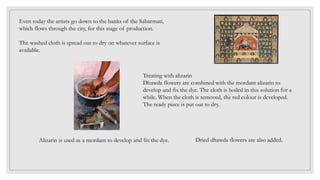 Even today the artists go down to the banks of the Sabarmati,
which flows through the city, for this stage of production.
The washed cloth is spread out to dry on whatever surface is
available.
Treating with alizarin
Dhawda flowers are combined with the mordant alizarin to
develop and fix the dye. The cloth is boiled in this solution for a
while. When the cloth is removed, the red colour is developed.
The ready piece is put out to dry.
Alizarin is used as a mordant to develop and fix the dye. Dried dhawda flowers are also added.
 