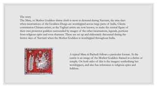 The story
The Mata, or Mother Goddess shrine cloth is most in demand during Navratri, the nine days
when incarnations of the Goddess Durga are worshipped across large parts of India. Clients
commission Chittara artists, as the Vaghari artists are now known, to make the central figure of
their own protector goddess surrounded by images of the other incarnations, legends, portions
from religious epics and even shamans. These are set up and elaborately decorated during the
festive days of Navratri when the Mother Goddess is worshipped throughout India.
A typical Mata ni Pachedi follows a particular format. At the
centre is an image of the Mother Goddess framed in a shrine or
temple. On both sides of this is the imagery symbolising her
worshippers, and also has references to religious epics and
folklore.
 