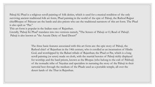 Pabuji Ki Phad is a religious scroll painting of folk deities, which is used for a musical rendition of the only
surviving ancient traditional folk art form, Phad painting in the world of the epic of Pabuji, the Rathod Rajput
chiefBhopas of Pabusar are the bards and also priests who are the traditional narrators of this art form. The Phad
is also spelt as “Par.”
This art form is popular in the Indian state of Rajasthan.
Literally, 'Pabuji Ki Phad' translates into two versions namely, "The Screen of Pabuji or O, Read of Pabuji!.
Pabuji is also known as "the Ascetic Deity of Sand Desert"
The three basic features associated with this art form are: the epic story of Pabuji, the
Rathod chief of Rajasthan in the 14th century, who is extolled as an incarnation of Hindu
God, and worshipped by the Rabari tribals of Rajasthan; the Phad or Par, which is a long
scroll painting (or sewn) made on cloth, with the martial heroics of Pabuji richly displayed
for worship; and the bard priests, known as the Bhopas (who belong to the cult of Pabhuji)
of the nomadic tribe of Nayakas and specialists in narrating the story of the Pabuji in their
sartorial best through the medium of the Phads used as a portable temple, all over the
desert lands of the Thar in Rajasthan.
 