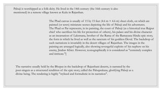 Pabuji is worshipped as a folk-deity. He lived in the 14th century (the 16th century is also
mentioned) in a remote village known as Kulu in Rajasthan.
The Phad canvas is usually of 15 by 15 feet (4.6 m × 4.6 m) sheet cloth, on which are
painted (or sewn) miniature scenes depicting the life of Pabuji and his adventures.
The Phad or Par represents, in its painting, the court of Pabuji (as a historical true Rajput
chief who sacrifices his life for protection of others), his palace and his divine character
as an incarnation of Laksmana, brother of the Rama of the Ramayana Hindu epic story,
the forts in which he lived as well as the sanctum of his goddess Deval. The backdrop of
such narrations is invariably in the desert villages of Rajasthan. The images in the
painting are arranged logically, also showing revengeful exploits of his nephew on his
enemy, Jindrav Khici. However, iconographically it is considered as "extremely complex
and intricate."[
The narrative usually held by the Bhopas in the backdrop of Rajasthani deserts, is narrated by the
poet-singers as a structured rendition of the epic story, called the Pabuprakasa, glorifying Pabuji as a
divine being. The rendering is highly "stylized and formulistic in its narration".
 
