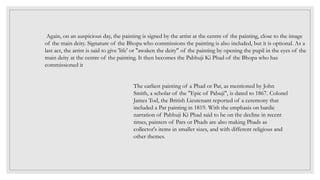 The earliest painting of a Phad or Par, as mentioned by John
Smith, a scholar of the "Epic of Pabuji", is dated to 1867. Colonel
James Tod, the British Lieutenant reported of a ceremony that
included a Par painting in 1819. With the emphasis on bardic
narration of Pabhuji Ki Phad said to be on the decline in recent
times, painters of Pars or Phads are also making Phads as
collector's items in smaller sizes, and with different religious and
other themes.
Again, on an auspicious day, the painting is signed by the artist at the centre of the painting, close to the image
of the main deity. Signature of the Bhopa who commissions the painting is also included, but it is optional. As a
last act, the artist is said to give 'life' or "awaken the deity" of the painting by opening the pupil in the eyes of the
main deity at the centre of the painting. It then becomes the Pabhuji Ki Phad of the Bhopa who has
commissioned it
 