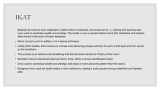 IKAT
◦ Believed by some to have originated in either India or Indonesia, the ancient art of Ikat dyeing and weaving was
once used to symbolize wealth and prestige. The textile is now a popular fashion trend with celebrities and hipsters
alike thanks to the work of Indian designers.
• Ikat is not just a print or pattern, it is a dyeing technique.
• Unlike other textiles, Ikat involves an intricate manufacturing process wherein the yarn is first dyed and then woven
on the handloom.
• The process is so tedious and painstaking that Ikat has been termed as ‘Poetry of the Loom’.
• Ikat fabric has an intentional bleed and blurry lines, which is its key identification factor.
• Once used to symbolize wealth and prestige, Ikat today is more about the pattern than the weave.
• Designers have used the textile widely in their collections, making it quite popular among celebrities and hipsters
alike.
 