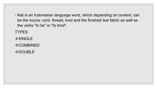 ◦ Ikat is an Indonesian language word, which depending on context, can
be the nouns: cord, thread, knot and the finished ikat fabric as well as
the verbs "to tie" or "to bind".
TYPES
SINGLE
COMBINED
DOUBLE
 