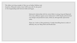 The oldest surviving example of Ikat was an Indian Odishan style
found in a Pharaohs tomb, at least 5,000 years old. It’s also proof
of the longstanding trade between India and Egypt.
Indonesia’s relationship with the cotton fabric is strong, long and dispersed.
Over time, different regions across Indonesia’s 17,000 islands perfected their
own designs and production styles, which are still regionally represented
today.
There are 3 styles of Ikat production. Crudely describing them in order of
difficulty, they are: Warp, Weft and Double Ikat.
 