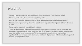 PATOLA
◦ Patola is a double ikat woven sari, usually made from silk, made in Patan, Gujarat, India.[
◦ The word patola is the plural form; the singular is patolu.
◦ They are very expensive, once worn only by those belonging to royal and aristocratic families.
◦ These saris are popular among those who can afford the high prices.Velvet patola styles are also made
in Surat.
◦ Patola-weaving is a closely guarded family tradition.
◦ There are three families in Patan that weave these highly prized double ikat saris. It is said that this
technique is taught to no one in the family, but only to the sons. It can take six months to one year to
make one sari due to the long process of dying each strand separately before weaving them
together.Patola was woven in Surat, Ahmedabad and Patan. Highly valued in Indonesia, became part of
the local weaving tradition there.
 