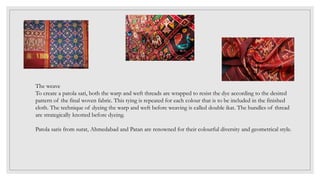 The weave
To create a patola sari, both the warp and weft threads are wrapped to resist the dye according to the desired
pattern of the final woven fabric. This tying is repeated for each colour that is to be included in the finished
cloth. The technique of dyeing the warp and weft before weaving is called double ikat. The bundles of thread
are strategically knotted before dyeing.
Patola saris from surat, Ahmedabad and Patan are renowned for their colourful diversity and geometrical style.
 