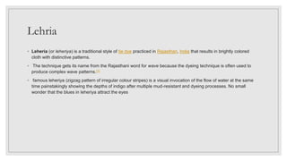 Lehria
◦ Leheria (or leheriya) is a traditional style of tie dye practiced in Rajasthan, India that results in brightly colored
cloth with distinctive patterns.
◦ The technique gets its name from the Rajasthani word for wave because the dyeing technique is often used to
produce complex wave patterns.[1]
◦ famous leheriya (zigzag pattern of irregular colour stripes) is a visual invocation of the flow of water at the same
time painstakingly showing the depths of indigo after multiple mud-resistant and dyeing processes. No small
wonder that the blues in leheriya attract the eyes
 