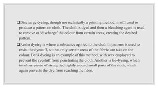 Discharge dyeing, though not technically a printing method, is still used to
produce a pattern on cloth. The cloth is dyed and then a bleaching agent is used
to remove or ‘discharge’ the colour from certain areas, creating the desired
pattern.
Resist dyeing is where a substance applied to the cloth in patterns is used to
resist the dyestuff, so that only certain areas of the fabric can take on the
colour. Batik dyeing is an example of this method, with wax employed to
prevent the dyestuff from penetrating the cloth. Another is tie-dyeing, which
involves pieces of string tied tightly around small parts of the cloth, which
again prevents the dye from reaching the fibre.
 