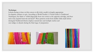 Technique
Leheria dyeing is done on thin cotton or silk cloth, usually in lengths appropriate
for dupatta, turbans or saris. According to World Textiles: A Visual Guide to Traditional
Techniques, the fabric is "rolled diagonally from one corner to the opposite selvedge, and then
tied at the required intervals and dyed". Wave patterns result from fanlike folds made before
dyeing.[1] Traditional leheria employs natural dyes and multiple washes and
uses indigo or alizarin during the final stage of preparation
 