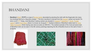 BHANDANI
◦ Bandhani (Hindi: बाांधानी) is a type of tie-dye textile decorated by plucking the cloth with the fingernails into many
tiny bindings that form a figurative design.[1] The term bandhani is derived from the Sanskrit verbal root bandh ("to
bind, to tie").[2][3] Today, most Bandhani making centers are situated in Gujarat,[4] Rajasthan,[1] Sindh, Punjab
region[5] and in Tamil Nadu where it is known as Sungudi.[6][7] Earliest evidence of Bandhani dates back to Indus
Valley Civilization where dyeing was done as early as 4000 B.C. The earliest example of the most pervasive type
of Bandhani dots can be seen in the 6th century paintings depicting the life of Buddha found on the wall of Cave 1
at Ajanta.
 