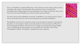 The art of Bandhani is a highly skilled process. The technique involves dyeing a fabric which is
tied tightly with a thread at several points, thus producing a variety of patterns like
Chandrakala, Bavan Baug, Shikari etcetera; depending on the manner in which the cloth is tied.
The main colour used in Bandhana are yellow, red, blue, green and black.
The main colours used in Bandhana are natural. As Bandhani is a tie and dye process, dying is
done by hand and hence best colours and combinations are possible in Bandhanis.
The Bandhani work has been exclusively carried out by the Khatri community of Kutchh and
Saurashtra. A meter length of cloth can have thousands of tiny knots known as 'Bheendi' in
the local language ('Gujarati'). These knots form a design once opened after dyeing in bright
colours. Traditionally, the final products can be classified into 'khombhi', 'Ghar Chola',
'Chandrakhani', 'Shikari', 'Chowkidaar', 'Ambadaal' and other categories.
 