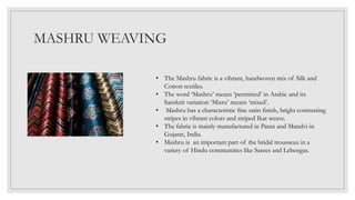 MASHRU WEAVING
• The Mashru fabric is a vibrant, handwoven mix of Silk and
Cotton textiles.
• The word ‘Mashru’ means ‘permitted’ in Arabic and its
Sanskrit variation ‘Misru’ means ‘mixed’.
• Mashru has a characteristic fine satin finish, bright contrasting
stripes in vibrant colors and striped Ikat weave.
• The fabric is mainly manufactured in Patan and Mandvi in
Gujarat, India.
• Mashru is an important part of the bridal trousseau in a
variety of Hindu communities like Sarees and Lehengas.
 