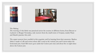 The Making
The weaving of this fabric was practiced across the country in different forms; from Deccan to
Lucknow to Bengal. Nowadays, only weavers from the small towns of Gujarat, mainly Patan
and Mandvi practice this craft.
The expert weavers have excelled in this exquisite craft by learning from their ancestors. Mashru
fabric is made of silk and cotton where silk is used as the vertical yarn and Cotton makes the
horizontal yarn. Each Silk weave goes under the Cotton yarn once and about five or eight times
above the Cotton yarn.
 