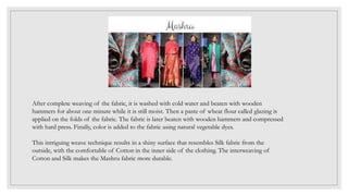 After complete weaving of the fabric, it is washed with cold water and beaten with wooden
hammers for about one minute while it is still moist. Then a paste of wheat flour called glazing is
applied on the folds of the fabric. The fabric is later beaten with wooden hammers and compressed
with hard press. Finally, color is added to the fabric using natural vegetable dyes.
This intriguing weave technique results in a shiny surface that resembles Silk fabric from the
outside, with the comfortable of Cotton in the inner side of the clothing. The interweaving of
Cotton and Silk makes the Mashru fabric more durable.
 