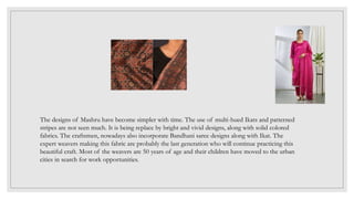 The designs of Mashru have become simpler with time. The use of multi-hued Ikats and patterned
stripes are not seen much. It is being replace by bright and vivid designs, along with solid colored
fabrics. The craftsmen, nowadays also incorporate Bandhani saree designs along with Ikat. The
expert weavers making this fabric are probably the last generation who will continue practicing this
beautiful craft. Most of the weavers are 50 years of age and their children have moved to the urban
cities in search for work opportunities.
 