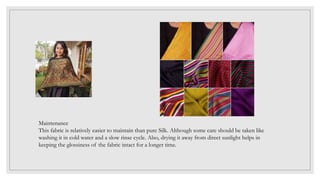 Maintenance
This fabric is relatively easier to maintain than pure Silk. Although some care should be taken like
washing it in cold water and a slow rinse cycle. Also, drying it away from direct sunlight helps in
keeping the glossiness of the fabric intact for a longer time.
 