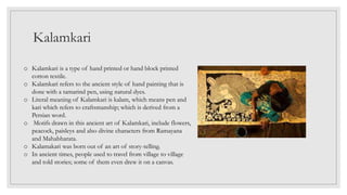 Kalamkari
o Kalamkari is a type of hand printed or hand block printed
cotton textile.
o Kalamkari refers to the ancient style of hand painting that is
done with a tamarind pen, using natural dyes.
o Literal meaning of Kalamkari is kalam, which means pen and
kari which refers to craftsmanship; which is derived from a
Persian word.
o Motifs drawn in this ancient art of Kalamkari, include flowers,
peacock, paisleys and also divine characters from Ramayana
and Mahabharata.
o Kalamakari was born out of an art of story-telling.
o In ancient times, people used to travel from village to village
and told stories; some of them even drew it on a canvas.
 
