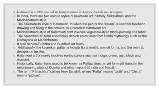 o Kalamkari is a 3000-year-old art form practiced in Andhra Pradesh and Telangana.
o In India, there are two unique styles of kalamkari art, namely, Srikalahasti and the
Machilipatnam style.
o The Srikalahasti style of Kalamkari, in which the pen or the “kalam” is used for freehand
drawing and filling in the colours, is a complete handwork art.
o Machilipatnam style of Kalamkari craft involves vegetable-dyed block-painting of a fabric.
o The Kalamkari art form specifically depicts epics tales from Hindu mythology such as the
Ramayana or Mahabharata.
o It also depicts Buddha and Buddhist art forms.
o Additionally, the kalamkari patterns include floral motifs, animal forms, and the mehrab
designs on textiles.
o Kalamkari art primarily involves earthy colours such as indigo, green, rust, black and
mustard.
o Historically, Kalamkaris used to be known as Pattachitras, an art form still found in the
neighbouring state of Odisha and other regions of India and Nepal.
o The term “Pattachitra” comes from Sanskrit, where “Patta” means “cloth” and “Chitra”
means “picture”.
 