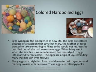 Colored Hardboiled Eggs
• Eggs symbolize the emergence of new life. The eggs are colored
because of a tradition that says that Mary, the Mother of Jesus
wanted to take something to Pilate so he would not let Jesus be
crucified but all she had were some eggs. When Mary wept
when she saw Jesus was condemned, her tears dyed to eggs
into many different colors. The eggs are a sign of joy, reminding
Mary that her Son lives forever.
• Many eggs are brightly colored and decorated with symbols and
markings made with beeswax. These eggs are called pysanky
Epiphany of the Lord Byzantine Catholic
Church Slavic Festival Presentation 2013
11
 