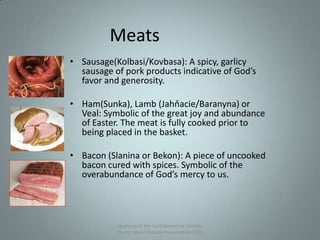 Meats
• Sausage(Kolbasi/Kovbasa): A spicy, garlicy
sausage of pork products indicative of God’s
favor and generosity.
• Ham(Sunka), Lamb (Jahňacie/Baranyna) or
Veal: Symbolic of the great joy and abundance
of Easter. The meat is fully cooked prior to
being placed in the basket.
• Bacon (Slanina or Bekon): A piece of uncooked
bacon cured with spices. Symbolic of the
overabundance of God’s mercy to us.
Epiphany of the Lord Byzantine Catholic
Church Slavic Festival Presentation 2013
14
 