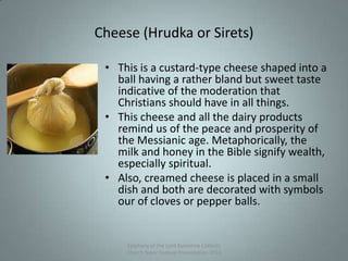 Cheese (Hrudka or Sirets)
• This is a custard-type cheese shaped into a
ball having a rather bland but sweet taste
indicative of the moderation that
Christians should have in all things.
• This cheese and all the dairy products
remind us of the peace and prosperity of
the Messianic age. Metaphorically, the
milk and honey in the Bible signify wealth,
especially spiritual.
• Also, creamed cheese is placed in a small
dish and both are decorated with symbols
our of cloves or pepper balls.
Epiphany of the Lord Byzantine Catholic
Church Slavic Festival Presentation 2013
17
 