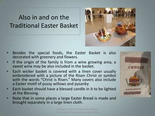 Also in and on the
Traditional Easter Basket
Epiphany of the Lord Byzantine Catholic
Church Slavic Festival Presentation 2013
• Besides the special foods, the Easter Basket is also
decorated with greenery and flowers.
• If the origin of the family is from a wine growing area, a
sweet wine may be also included in the basket.
• Each wicker basket is covered with a linen cover usually
embroidered with a picture of the Risen Christ or symbol
with the words “Christ is Risen.” Many covers also include
a Easter motif of pussy willows and pysanky
• Each basket should have a blessed candle in it to be lighted
at the Blessing.
• Note that in some places a large Easter Bread is made and
brought separately in a large linen cloth.
18
 