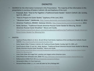 • SOURCES for the Information Contained in this Presentation. The majority of the information in this
presentation is courtesy of Eastern Catholic Life and Epiphany of the Lord.
– Kraynyak, Basil. “How to Put Together a Traditional Easter Basket.” Eastern Catholic Life, Sunday,
April 15, 2001, p.9.
– “How to Prepare An Easter Basket,” Epiphany of the Lord, 2013.
– “Ukrainian Easter”, UkeMonde, http://www.ukemonde.com/easter/index.html, March 10, 2012.
– Ukrainian Traditions, BRAMA- Gateway Ukraine, http://www.brama.com/art/easter.html, 2013.
– Rolek, Barbara. “Traditional Slovak-Ukrainian-Russian Easter Basket for Blessing, Slovak-
Ukrainian-Russian Easter Breakfast.” About.com Guide,
http://easteuropeanfood.about.com/od/slovakeastertraditions/tp/Traditional-Slovak-Ukrainian-
Rusyn-Easter-Basket-For-Blessing.htm.
• PHOTOS
– Epiphany Photos (Slide 6, 8, 10,11, 18 and 19) by Frank Kotula. Epiphany of the Lord Byzantine Catholic Church
website, http://epiphanyofourlord.org/photosvideo.html.
– Easter Basket (Slide 7) Eastern Catholic Life Traditional Easter Basket, Sunday, April 15, 2001, p.9.
– Food Products (Slide 12 and 14), Rolek, Barbara. “Traditional Slovak-Ukrainian-Russian Easter Basket for Blessing,
Slovak-Ukrainian-Russian Easter Breakfast.” About.com Guide,
http://easteuropeanfood.about.com/od/slovakeastertraditions/tp/Traditional-Slovak-Ukrainian-Rusyn-Easter-
Basket-For-Blessing.htm.
– Linen Cloth (Slide 20) image from yevshan.com largest online Ukrainian store.
– Sirets Photo from allrecipes.com, (Slide 17), http://allrecipes.com/recipe/sirecz-easter-cheese/detail.aspx
– Kolbasi picture (Slide from 14) http://meatclub.in/projects/kielbasa.
– Horseradish (Slide 13 ) from food.com.
– Personal Photos (Slide 1, 2, 4, 5 and 18) taken by Terry Matlaga Bell.
Epiphany of the Lord Byzantine Catholic
Church Slavic Festival Presentation 2013
21
ENDNOTES
 