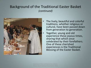 Background of the Traditional Easter Basket
(continued)
• The lively, beautiful and colorful
traditions, whether religious or
cultural, have been passed down
from generation to generation.
• Together, young and old
experience these joyous times,
sharing that which once
celebrated by their forefathers.
One of these cherished
experiences is the Traditional
Blessing of the Easter Basket.
Epiphany of the Lord Byzantine Catholic
Church Slavic Festival Presentation 2013
3
 