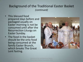 Background of the Traditional Easter Basket
(continued)
• This blessed food
prepared days before and
packaged usually on
Easter morning is not be
consumed until after the
Resurrection Liturgy on
Easter Sunday.
• The food in the basket
should be the only food
being consumed at the
family Easter Brunch,
which breaks The Great
Lent fasting.
Epiphany of the Lord Byzantine Catholic
Church Slavic Festival Presentation 2013
5
 