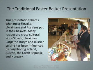 The Traditional Easter Basket Presentation
This presentation shares
what most Slovaks,
Ukrainians and Russians put
in their baskets. Many
recipes are cross-cultural
since Slovak, Ukrainian,
Carpatho-Rusyn and Russian
cuisine has been influenced
by neighboring Poland,
Austria, the Czech Republic,
and Hungary.
Epiphany of the Lord Byzantine Catholic
Church Slavic Festival Presentation 2013
6
 