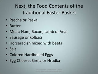 Next, the Food Contents of the
Traditional Easter Basket
• Pascha or Paska
• Butter
• Meat: Ham, Bacon, Lamb or Veal
• Sausage or kolbasi
• Horseradish mixed with beets
• Salt
• Colored Hardboiled Eggs
• Egg Cheese, Siretz or Hrudka
Epiphany of the Lord Byzantine Catholic
Church Slavic Festival Presentation 2013
9
 