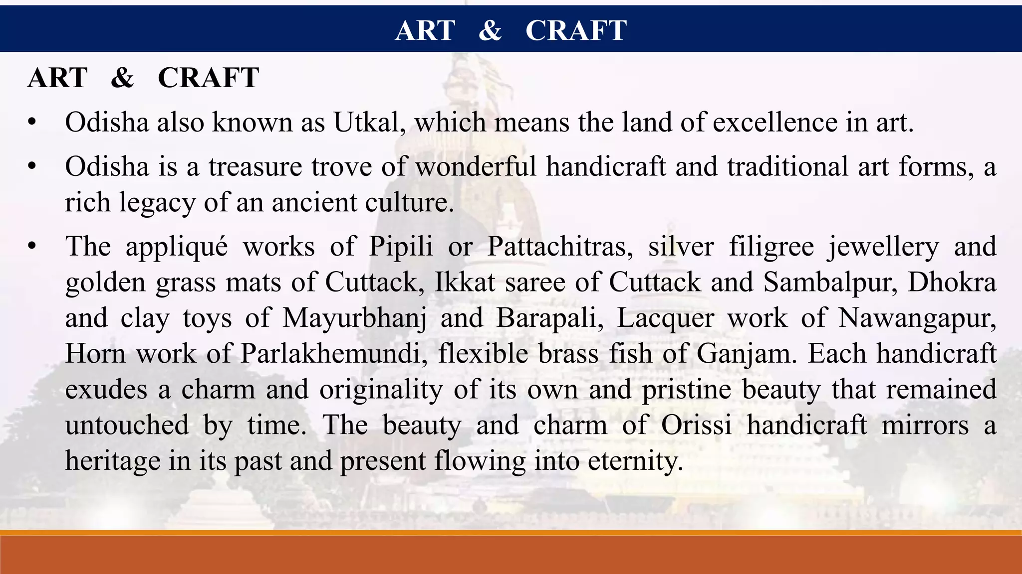ART & CRAFT
ART & CRAFT
• Odisha also known as Utkal, which means the land of excellence in art.
• Odisha is a treasure trove of wonderful handicraft and traditional art forms, a
rich legacy of an ancient culture.
• The appliqué works of Pipili or Pattachitras, silver filigree jewellery and
golden grass mats of Cuttack, Ikkat saree of Cuttack and Sambalpur, Dhokra
and clay toys of Mayurbhanj and Barapali, Lacquer work of Nawangapur,
Horn work of Parlakhemundi, flexible brass fish of Ganjam. Each handicraft
exudes a charm and originality of its own and pristine beauty that remained
untouched by time. The beauty and charm of Orissi handicraft mirrors a
heritage in its past and present flowing into eternity.
 