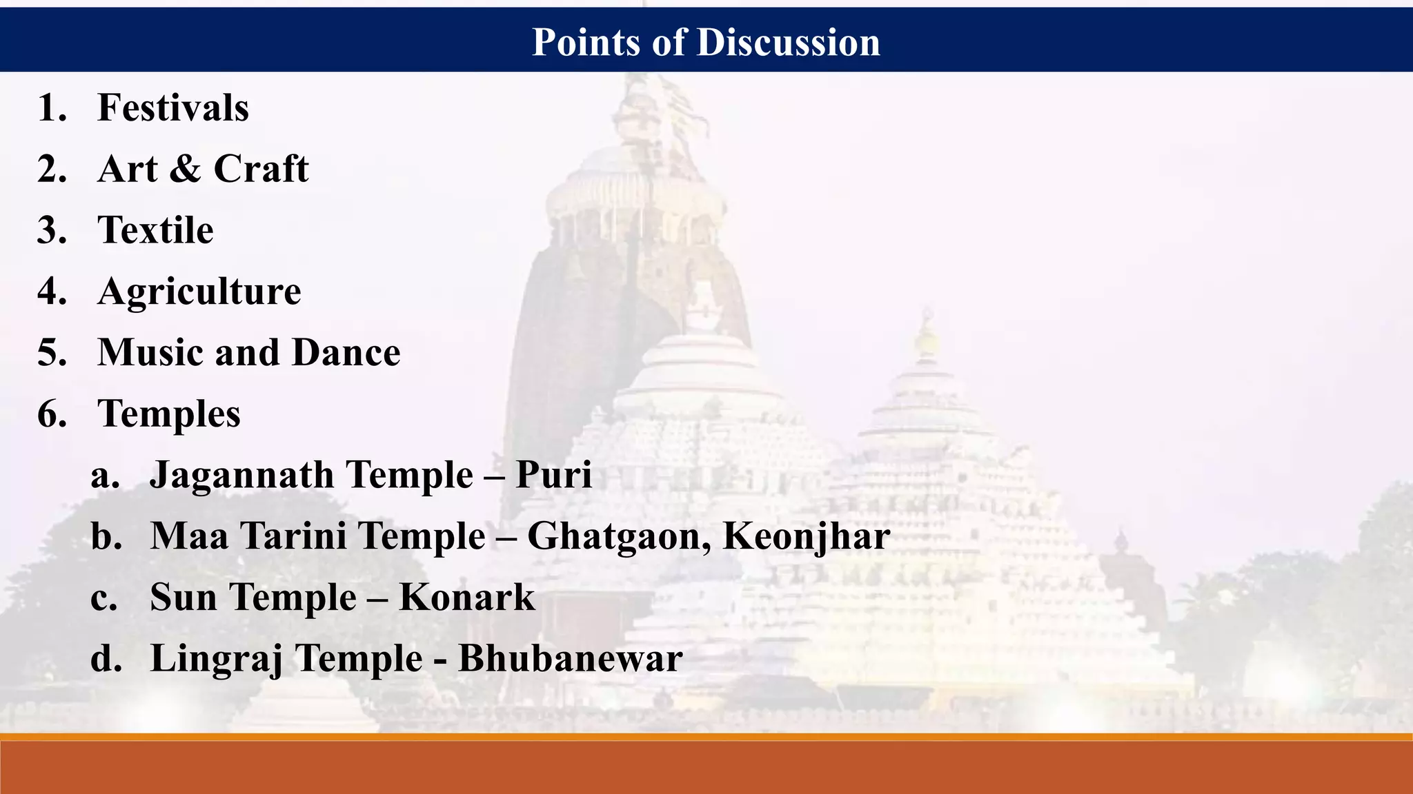 Points of Discussion
1. Festivals
2. Art & Craft
3. Textile
4. Agriculture
5. Music and Dance
6. Temples
a. Jagannath Temple – Puri
b. Maa Tarini Temple – Ghatgaon, Keonjhar
c. Sun Temple – Konark
d. Lingraj Temple - Bhubanewar
 