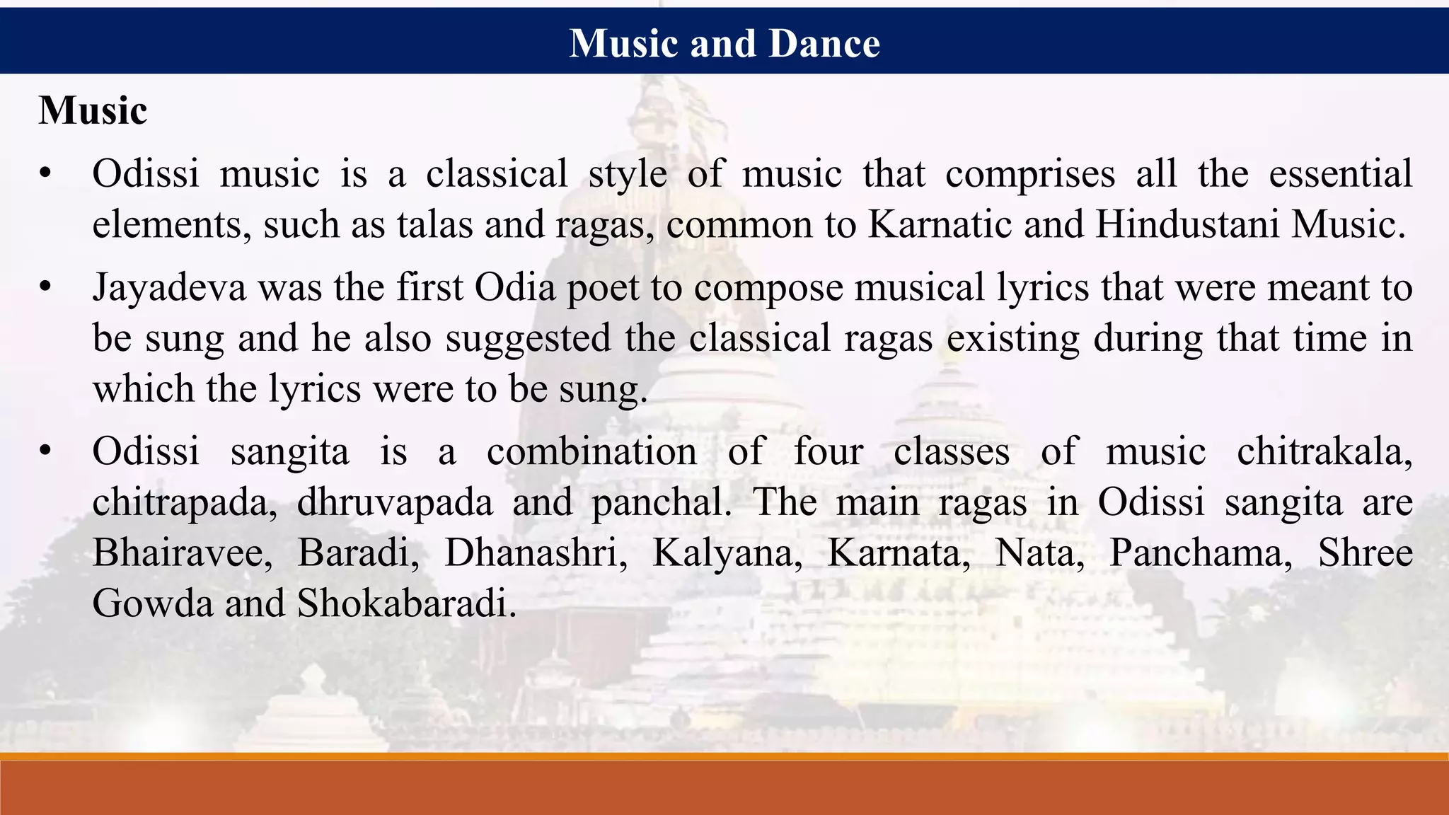 Music and Dance
Music
• Odissi music is a classical style of music that comprises all the essential
elements, such as talas and ragas, common to Karnatic and Hindustani Music.
• Jayadeva was the first Odia poet to compose musical lyrics that were meant to
be sung and he also suggested the classical ragas existing during that time in
which the lyrics were to be sung.
• Odissi sangita is a combination of four classes of music chitrakala,
chitrapada, dhruvapada and panchal. The main ragas in Odissi sangita are
Bhairavee, Baradi, Dhanashri, Kalyana, Karnata, Nata, Panchama, Shree
Gowda and Shokabaradi.
 