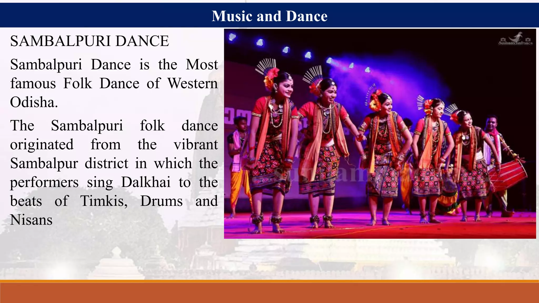 Music and Dance
SAMBALPURI DANCE
Sambalpuri Dance is the Most
famous Folk Dance of Western
Odisha.
The Sambalpuri folk dance
originated from the vibrant
Sambalpur district in which the
performers sing Dalkhai to the
beats of Timkis, Drums and
Nisans
 